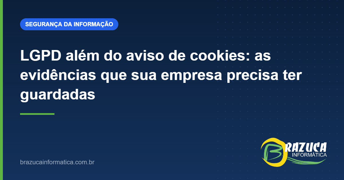 LGPD além do aviso de cookies: as evidências que sua empresa precisa ter guardadas — Brazuca Informática